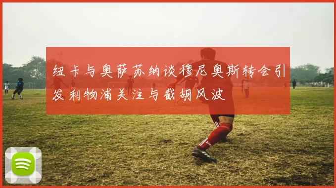 纽卡与奥萨苏纳谈穆尼奥斯转会引发利物浦关注与截胡风波