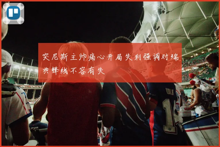 突尼斯主帅痛心开局失利强调对瑞典锋线不容有失