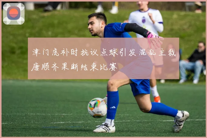 津门虎补时抗议点球引发混乱主裁唐顺齐果断结束比赛