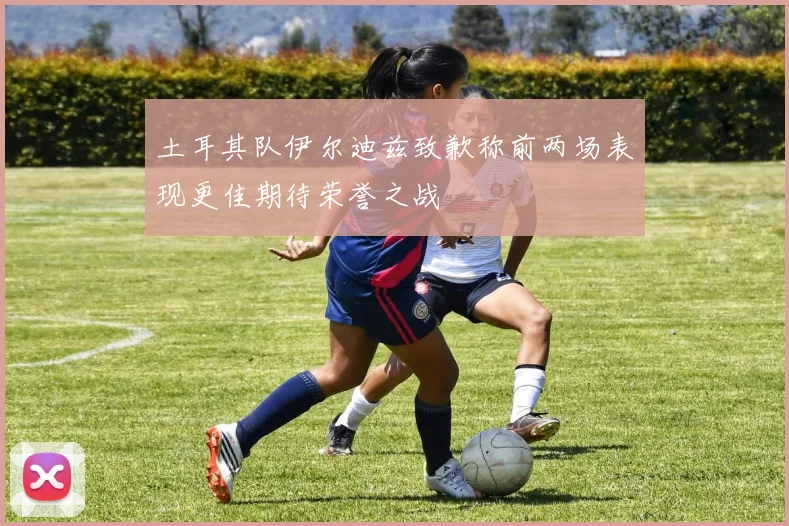 土耳其队伊尔迪兹致歉称前两场表现更佳期待荣誉之战