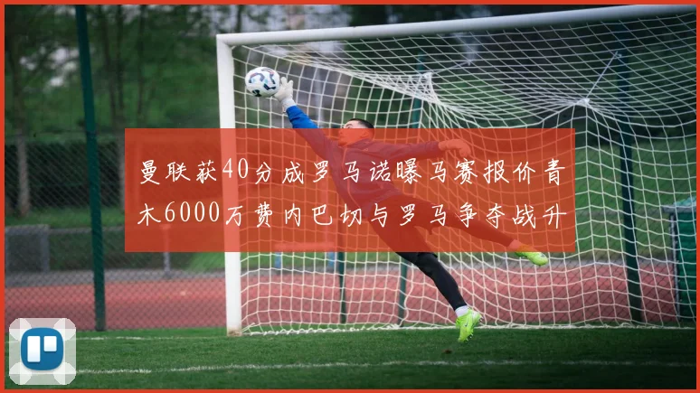 曼联获40分成罗马诺曝马赛报价青木6000万费内巴切与罗马争夺战升级