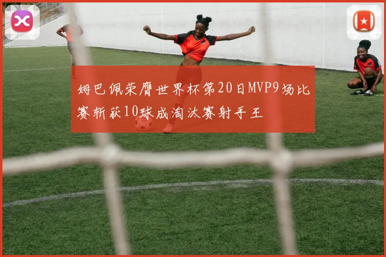 姆巴佩荣膺世界杯第20日MVP9场比赛斩获10球成淘汰赛射手王