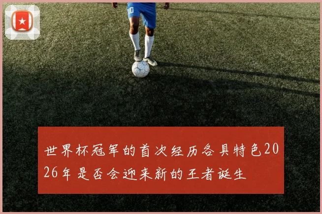 世界杯冠军的首次经历各具特色2026年是否会迎来新的王者诞生