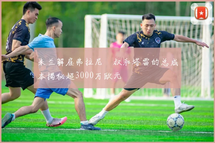 米兰解雇弗拉尼囧叔和塔雷的总成本揭秘超3000万欧元