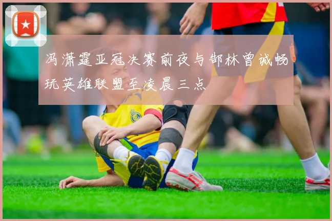冯潇霆亚冠决赛前夜与郜林曾诚畅玩英雄联盟至凌晨三点