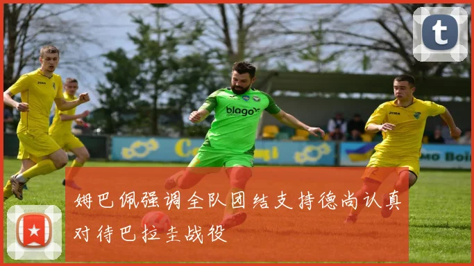 姆巴佩强调全队团结支持德尚认真对待巴拉圭战役