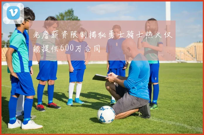 老詹薪资限制揭秘勇士骑士热火仅能提供600万合同