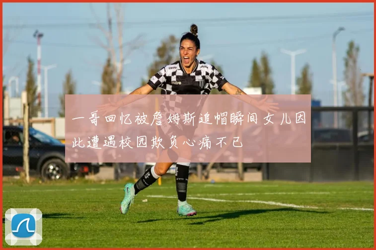一哥回忆被詹姆斯追帽瞬间女儿因此遭遇校园欺负心痛不已