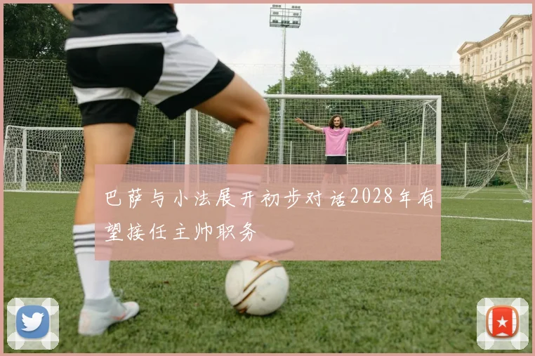 巴萨与小法展开初步对话2028年有望接任主帅职务