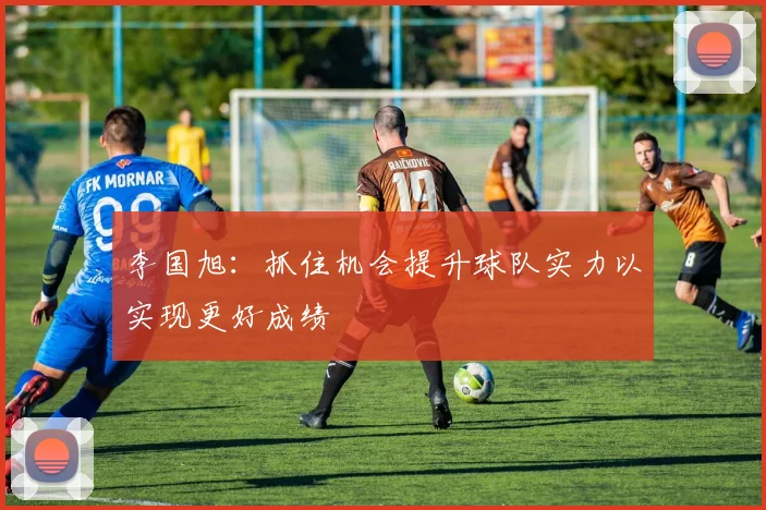 李国旭：抓住机会提升球队实力以实现更好成绩