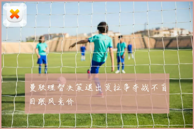 曼联理智决策退出莫拉争夺战不盲目跟风竞价