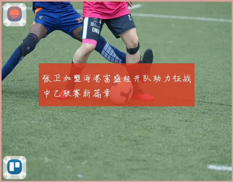 张卫加盟海港富盛经开队助力征战中乙联赛新篇章