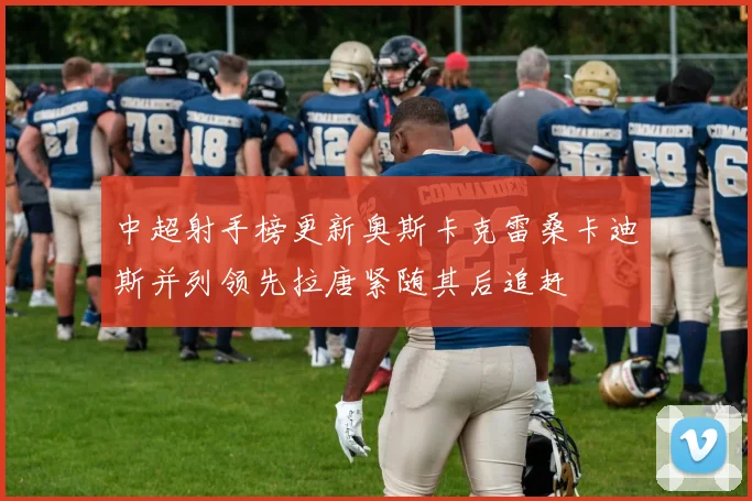 中超射手榜更新奥斯卡克雷桑卡迪斯并列领先拉唐紧随其后追赶