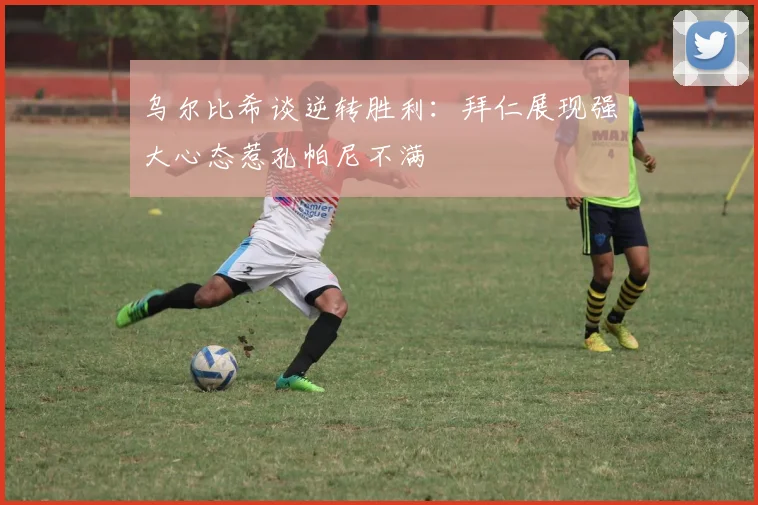 乌尔比希谈逆转胜利:拜仁展现强大心态惹孔帕尼不满