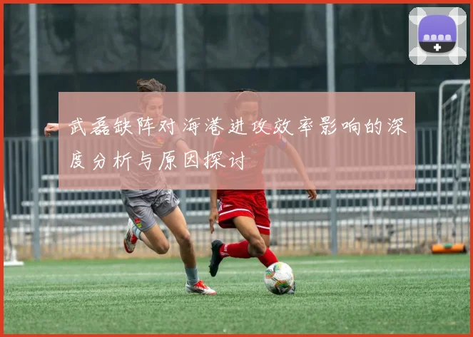 武磊缺阵对海港进攻效率影响的深度分析与原因探讨