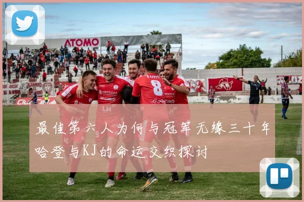 最佳第六人为何与冠军无缘三十年哈登与KJ的命运交织探讨