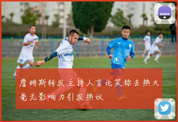 詹姆斯转发主持人言论笑称去热火毫无影响力引发热议