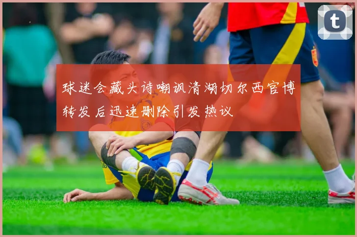 球迷会藏头诗嘲讽清湖切尔西官博转发后迅速删除引发热议