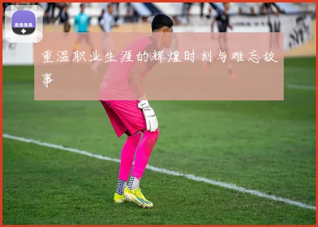 重温职业生涯的辉煌时刻与难忘故事