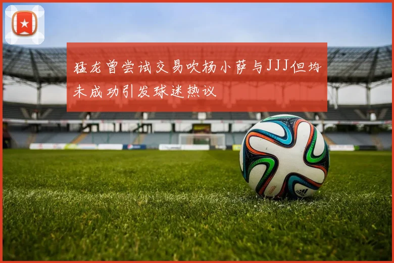 猛龙曾尝试交易吹杨小萨与JJJ但均未成功引发球迷热议