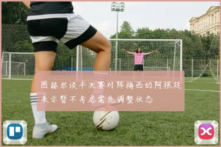 图赫尔谈半决赛对阵梅西的阿根廷表示暂不考虑需先调整状态