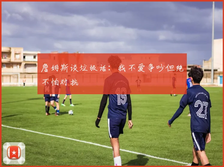 詹姆斯谈垃圾话：我不爱争吵但绝不怕对抗